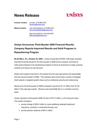News Release
Investor Contact:     Jim Kerr, 215-986-5795
                      Jim.Kerr@unisys.com

Media Contacts:       John Schneidawind, 215-986-2472
                      John.Schneidawind@unisys.com

                      Gail Ferrari Marold, 919-342-5376
                      Gail.Ferrari@unisys.com




Unisys Announces Third-Quarter 2006 Financial Results;
Company Reports Improved Results and Solid Progress in
Repositioning Program

BLUE BELL, Pa., October 25, 2006 – Unisys Corporation (NYSE: UIS) today reported
improved financial results for the third quarter of 2006 as the company continues to
make good progress in its repositioning program to focus its resources on large, growing
markets and reduce its cost structure.


Orders and margins improved in the quarter from the year-ago period and sequentially
from the second quarter of 2006. The company also announced a number of strategic
client awards in targeted growth areas such as enterprise security and outsourcing.


Revenue for the third quarter of 2006 increased 2 percent to $1.41 billion from $1.39
billion in the year-ago quarter. Revenue was essentially flat on a constant currency
basis.


Unisys reported a third-quarter 2006 net loss of $77.5 million, or 23 cents per share.
The results included a:
         • pre-tax charge of $36.4 million to cover additional selected headcount
           reductions, primarily in continental Europe; and
         • pre-tax pension expense of $43.4 million.




Page 1
 