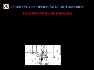 SEGURANÇA NA OPERAÇÃO DE MOTOSSERRASSEGURANÇA NA OPERAÇÃO DE MOTOSSERRAS
TRANSPORTE DA MOTOSSERRATRANSPORTE DA MOTOSSERRA
 Nunca transporte a motosserra com o motor em funcionamento;
 Transporte a motosserra segurando-a pelo cabo. O silenciador quente deve
ficar no lado oposto ao corpo e o sabre deve indicar para trás;
 Mantenha o cabo e o punho limpos e secos, principalmente sem óleo, a fim
de possibilitar o transporte seguro da máquina.
 Proibido transportar a motosserra sobre o ombro.
 