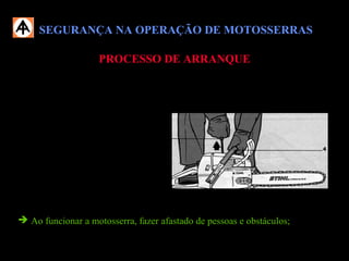 SEGURANÇA NA OPERAÇÃO DE MOTOSSERRASSEGURANÇA NA OPERAÇÃO DE MOTOSSERRAS
PROCESSO DE ARRANQUEPROCESSO DE ARRANQUE
 Antes de dar o arranque na motosserra, verifique se os dispositivos de
segurança estão em perfeitas condições para o trabalho:
 Sabre corretamente montado;
 Corrente corretamente tensionada;
 Freio manual da corrente;
 Pino pega corrente;
 Trava de segurança do acelerador;
 Amortecedores anti-vibratórios;
 Ao funcionar a motosserra, fazer afastado de pessoas e obstáculos;
 