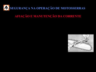 SEGURANÇA NA OPERAÇÃO DE MOTOSSERRASSEGURANÇA NA OPERAÇÃO DE MOTOSSERRAS
AFIAÇÃO E MANUTENÇÃO DA CORRENTEAFIAÇÃO E MANUTENÇÃO DA CORRENTE
 Procure afiar a corrente com a motosserra apoiada entre as pernas, deslocando
a corrente para frente com auxílio do limatão;
 O ângulo da parte superior do dente deve ser de 30 ou 35 graus, dependendo
do tipo da corrente;
 O ângulo da parte lateral do dente deve ser de 90 graus;
 Não trabalhe com corrente cega ou defeituosa;
 Deve-se ter o cuidado para que o ângulo de afiação seja igual em todos os
dentes de corte.
 