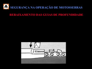 SEGURANÇA NA OPERAÇÃO DE MOTOSSERRASSEGURANÇA NA OPERAÇÃO DE MOTOSSERRAS
REBAIXAMENTO DAS GUIAS DE PROFUNDIDADEREBAIXAMENTO DAS GUIAS DE PROFUNDIDADE
 Mantenha as guias sempre rebaixadas, conforme os desgastes natural da
corrente;
 Efetue esta atividade somente com a utilização de calibrador e lima
apropriada;
 Gire a corrente para frente somente com auxílio da lima;
 