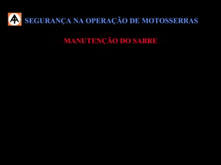 SEGURANÇA NA OPERAÇÃO DE MOTOSSERRASSEGURANÇA NA OPERAÇÃO DE MOTOSSERRAS
MANUTENÇÃO DO SABREMANUTENÇÃO DO SABRE
 Durante a manutenção do sabre, não deslize as mãos nas bordas do sabre;
 Procure fixá-lo bem, abrindo-se uma fenda numa tora;
 É necessário limpar regularmente os furos de entrada de óleo e a canaleta do
sabre.
 