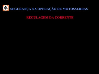 SEGURANÇA NA OPERAÇÃO DE MOTOSSERRASSEGURANÇA NA OPERAÇÃO DE MOTOSSERRAS
REGULAGEM DA CORRENTEREGULAGEM DA CORRENTE
 Efetue a regulagem da corrente somente com a motosserra desligada;
 Mantenha a corrente sempre regulada, pois a mesma apertada força o motor e
frouxa há riscos de desprender da canaleta do sabre;
 A tensão da corrente deve ser controlada visualmente durante o trabalho de
corte e, se necessário, corrigida.
 