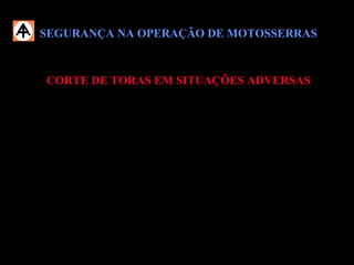 SEGURANÇA NA OPERAÇÃO DE MOTOSSERRASSEGURANÇA NA OPERAÇÃO DE MOTOSSERRAS
CORTE DE TORAS EM SITUAÇÕES ADVERSASCORTE DE TORAS EM SITUAÇÕES ADVERSAS
 Em situações que necessite operar a motosserra acima da cintura, redobre a
atenção e os cuidados e trabalhe com a motosserra em baixa rotação,
segurando-a firmemente.
 Durante a operação com motosserra, esteja acompanhado de outro
Operador.
 