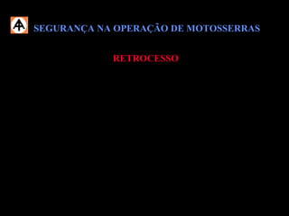 SEGURANÇA NA OPERAÇÃO DE MOTOSSERRASSEGURANÇA NA OPERAÇÃO DE MOTOSSERRAS
RETROCESSORETROCESSO
Para evitar o retrocesso, siga as seguintes recomendações:
 Segure a motosserra firmemente com as duas mãos;
 Não trabalhe com o corpo muito inclinado para a frente e não corte acima da
altura dos ombros;
 Tome cuidado especial, quando o sabre tiver que ser colocado num corte já
iniciado;
 Atente para as condições da madeira e para as forças que podem fechar a
fenda do corte e, com isto, prender a corrente.
 
