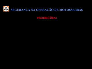 SEGURANÇA NA OPERAÇÃO DE MOTOSSERRASSEGURANÇA NA OPERAÇÃO DE MOTOSSERRAS
PROIBIÇÕES:PROIBIÇÕES:
 Realizar o abastecimento da motosserra;
 Realizar qualquer reparo mecânico na motosserra;
 Testar ou regular a corrente com o motor em funcionamento;
 Operar a motosserra sem estar treinado e habilitado;
 Operar a motosserra segurando-a com uma só mão;
 Operar a motosserra sem estar utilizando os EPIs específicos.
 