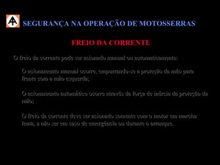 SEGURANÇA NA OPERAÇÃO DE MOTOSSERRASSEGURANÇA NA OPERAÇÃO DE MOTOSSERRAS
FREIO DA CORRENTEFREIO DA CORRENTE
O freio da corrente pode ser acionado manual ou automaticamente:O freio da corrente pode ser acionado manual ou automaticamente:
 O acionamento manual ocorre, empurrando-se a proteção da mão paraO acionamento manual ocorre, empurrando-se a proteção da mão para
frente com a mão esquerda;frente com a mão esquerda;
 O acionamento automático ocorre através da força de inércia da proteção daO acionamento automático ocorre através da força de inércia da proteção da
mão;mão;
 O freio da corrente deve ser acionado somente com o motor em marchaO freio da corrente deve ser acionado somente com o motor em marcha
lenta, a não ser em caso de emergência ou durante o arranque.lenta, a não ser em caso de emergência ou durante o arranque.
 