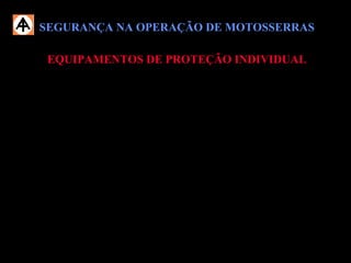 SEGURANÇA NA OPERAÇÃO DE MOTOSSERRASSEGURANÇA NA OPERAÇÃO DE MOTOSSERRAS
EQUIPAMENTOS DE PROTEÇÃO INDIVIDUALEQUIPAMENTOS DE PROTEÇÃO INDIVIDUAL
 Usar obrigatoriamente os EPIs necessários, conforme exigências do trabalho:
 Capacete;
 Botina de segurança;
 Óculos de proteção;
 Luva de vaqueta;
 Protetor auricular.
 Durante o trabalho com motosserra, não use vestimentas ou acessórios que
possam prender-se na madeira ou em estruturas do equipamento.
 