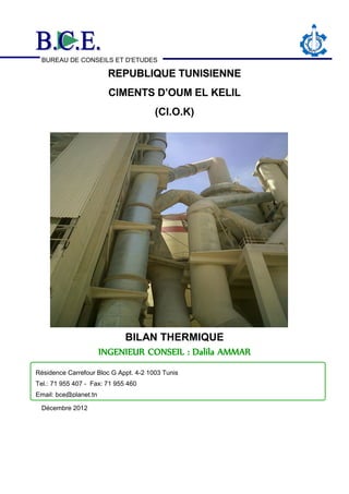 BUREAU DE CONSEILS ET D'ETUDES
REPUBLIQUE TUNISIENNE
CIMENTS D’OUM EL KELIL
(CI.O.K)
BILAN THERMIQUE
INGENIEUR CONSEIL : Dalila AMMAR
Décembre 2012
Résidence Carrefour Bloc G Appt. 4-2 1003 Tunis
Tel.: 71 955 407 - Fax: 71 955 460
Email: bce@planet.tn
 