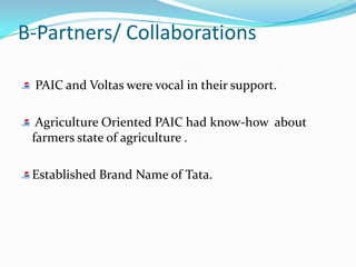 B-Partners/ Collaborations

 PAIC and Voltas were vocal in their support.

  Agriculture Oriented PAIC had know-how about
 farmers state of agriculture .

 Established Brand Name of Tata.
 
