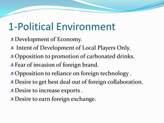 1-Political Environment
 Development of Economy.
 Intent of Development of Local Players Only.
 Opposition to promotion of carbonated drinks.
 Fear of invasion of foreign brand.
 Opposition to reliance on foreign technology .
 Desire to get best deal out of foreign collaboration.
 Desire to increase exports .
 Desire to earn foreign exchange.
 