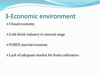 3-Economic environment
 Closed economy

 Cold drink industry in nascent stage

 FOREX starved economy

 Lack of adequate market for fruits cultivators
 