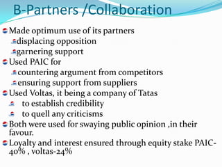 B-Partners /Collaboration
Made optimum use of its partners
  displacing opposition
  garnering support
Used PAIC for
   countering argument from competitors
   ensuring support from suppliers
Used Voltas, it being a company of Tatas
    to establish credibility
    to quell any criticisms
Both were used for swaying public opinion ,in their
favour.
Loyalty and interest ensured through equity stake PAIC-
40% , voltas-24%
 