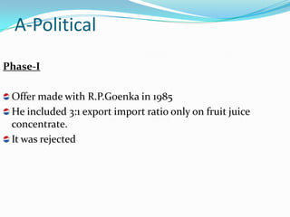 A-Political
Phase-I

 Offer made with R.P.Goenka in 1985
 He included 3:1 export import ratio only on fruit juice
 concentrate.
 It was rejected
 