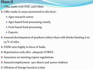 Phase-II
 Offer made with PAIC and voltas
 Offer made in areas mentioned in the facts .
     Agro research centre
     Agro based food processing mostly
     Fruit based food processing
     Exports .
 Assured development of products others than cold drinks limiting it to
 25 % of sales .
 EXIM ratio highly in favor of India
 Repatriation only after adequate FOREX.
 Assurance on meeting export regulations
 Assured employment -500-direct and 30000-indirect
 Dilution of foreign brand to Lehar
 