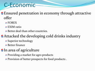 C-Economic
Ensured penetration in economy through attractive
offer
  FOREX
  EXIM ratio
  Better deal than other countries.
Attacked the developing cold drinks industry
  Superior technology
  Better finance
In area of agriculture
  Providing a market for agro products
  Provision of better prospects for food products .
 