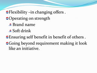Flexibility –in changing offers .
Operating on strength
   Brand name
   Soft drink
Ensuring self benefit in benefit of others .
Going beyond requirement making it look
like an initiative.
 