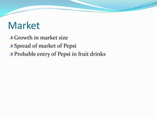Market
 Growth in market size
 Spread of market of Pepsi
 Probable entry of Pepsi in fruit drinks
 