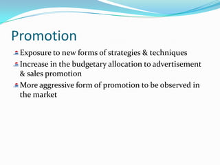 Promotion
 Exposure to new forms of strategies & techniques
 Increase in the budgetary allocation to advertisement
 & sales promotion
 More aggressive form of promotion to be observed in
 the market
 