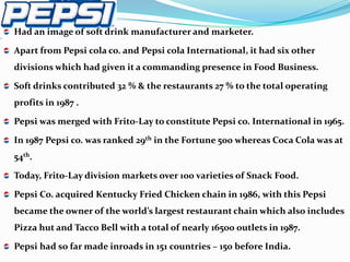 Had an image of soft drink manufacturer and marketer.

Apart from Pepsi cola co. and Pepsi cola International, it had six other
divisions which had given it a commanding presence in Food Business.

Soft drinks contributed 32 % & the restaurants 27 % to the total operating
profits in 1987 .

Pepsi was merged with Frito-Lay to constitute Pepsi co. International in 1965.

In 1987 Pepsi co. was ranked 29th in the Fortune 500 whereas Coca Cola was at
54th.

Today, Frito-Lay division markets over 100 varieties of Snack Food.

Pepsi Co. acquired Kentucky Fried Chicken chain in 1986, with this Pepsi
became the owner of the world’s largest restaurant chain which also includes
Pizza hut and Tacco Bell with a total of nearly 16500 outlets in 1987.

Pepsi had so far made inroads in 151 countries – 150 before India.
 