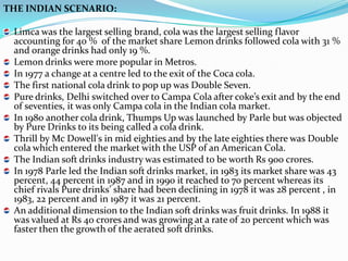 THE INDIAN SCENARIO:

 Limca was the largest selling brand, cola was the largest selling flavor
 accounting for 40 % of the market share Lemon drinks followed cola with 31 %
 and orange drinks had only 19 %.
 Lemon drinks were more popular in Metros.
 In 1977 a change at a centre led to the exit of the Coca cola.
 The first national cola drink to pop up was Double Seven.
 Pure drinks, Delhi switched over to Campa Cola after coke’s exit and by the end
 of seventies, it was only Campa cola in the Indian cola market.
 In 1980 another cola drink, Thumps Up was launched by Parle but was objected
 by Pure Drinks to its being called a cola drink.
 Thrill by Mc Dowell's in mid eighties and by the late eighties there was Double
 cola which entered the market with the USP of an American Cola.
 The Indian soft drinks industry was estimated to be worth Rs 900 crores.
 In 1978 Parle led the Indian soft drinks market, in 1983 its market share was 43
 percent, 44 percent in 1987 and in 1990 it reached to 70 percent whereas its
 chief rivals Pure drinks’ share had been declining in 1978 it was 28 percent , in
 1983, 22 percent and in 1987 it was 21 percent.
 An additional dimension to the Indian soft drinks was fruit drinks. In 1988 it
 was valued at Rs 40 crores and was growing at a rate of 20 percent which was
 faster then the growth of the aerated soft drinks.
 