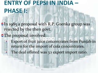 ENTRY OF PEPSI IN INDIA –
PHASE I:
In 1985 a proposal with R.P. Goenka group was
rejected by the then govt.
The proposal involved:
   Export of fruit juice concentrates from Punjab in
   return for the import of cola concentrates.
   The deal offered was 3:1 export import ratio.
 