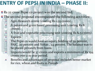 ENTRY OF PEPSI IN INDIA – PHASE II:
 Rs 22 crore Pepsi co project was the second bid.
 The second proposal encompassed the following activities:
     Agro Research centre (costing Rs 1.55 crores).
     A potato and grain based processing unit (costing Rs 8
     crores).
     A fruit and vegetable processing unit (costing Rs &.5 crores).
     Exports.
     The Pepsi co would have an equity holding of 39 percent,
     PAIC, 20 percent and Voltas , 24 percent. The balance was to
     be placed privately from loans.
     Imports would be 37 crores and exports a minimum of Rs 194
     crores over a 10 year period.
     Benefits and advantages of proposal includes better market
     for rice, wheat and fruits in Punjab
 