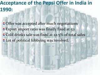 Acceptance of the Pepsi Offer in India in
1990:

  Offer was accepted after much negotiations
  Export import ratio was finally fixed at 5:1
  Cold drinks sale was fixed at 22.5% of total sales
  Lot of political lobbying was involved.
 