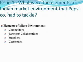 Issue 1 : What were the elements of
Indian market environment that Pepsi
co. had to tackle?
 Elements of Micro Environment
    Competitors
    Partners/ Collaborations
    Suppliers
    Customers
 