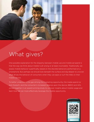 What gives?
9

One possible explanation for the disparity between mobile use and mobile ad spend is
that the way we think about mobile is all wrong or at least incomplete. Traditionally, we
assess mobile behavior superficially, based on the discrete behaviors performed on a
smartphone. But perhaps we should look beneath the surface and dig deeper to uncover
what drives the behavior of consumers when they use apps or surf the Web on their
mobile device.
To better understand the gap among the marketing opportunity, the media spend (or
lack thereof), and the consumer’s increased reliance upon the device, BBDO and AOL
joined together in an award-winning study to uncover insights about mobile usage and
learn how we can more effectively leverage the mobile opportunity.

 