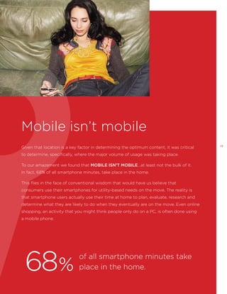 Mobile isn’t mobile
Given that location is a key factor in determining the optimum content, it was critical
to determine, specifically, where the major volume of usage was taking place.
To our amazement we found that MOBILE ISN’T MOBILE...at least not the bulk of it.
In fact, 68% of all smartphone minutes, take place in the home.
This flies in the face of conventional wisdom that would have us believe that
consumers use their smartphones for utility-based needs on the move. The reality is
that smartphone users actually use their time at home to plan, evaluate, research and
determine what they are likely to do when they eventually are on the move. Even online
shopping, an activity that you might think people only do on a PC, is often done using
a mobile phone.

68%

of all smartphone minutes take
place in the home.

13

 