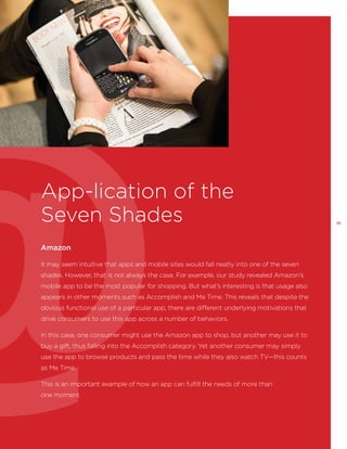 App-lication of the
Seven Shades
Amazon
It may seem intuitive that apps and mobile sites would fall neatly into one of the seven
shades. However, that is not always the case. For example, our study revealed Amazon’s
mobile app to be the most popular for shopping. But what’s interesting is that usage also
appears in other moments such as Accomplish and Me Time. This reveals that despite the
obvious functional use of a particular app, there are different underlying motivations that
drive consumers to use this app across a number of behaviors.
In this case, one consumer might use the Amazon app to shop, but another may use it to
buy a gift, thus falling into the Accomplish category. Yet another consumer may simply
use the app to browse products and pass the time while they also watch TV—this counts
as Me Time.
This is an important example of how an app can fulfill the needs of more than
one moment.

25

 