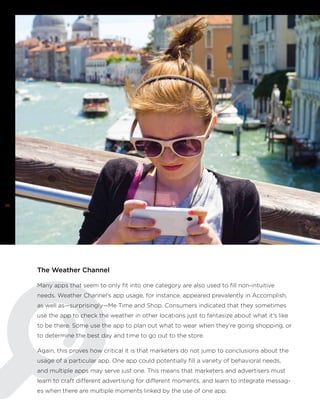 26

The Weather Channel
Many apps that seem to only fit into one category are also used to fill non-intuitive
needs. Weather Channel’s app usage, for instance, appeared prevalently in Accomplish,
as well as—surprisingly—Me Time and Shop. Consumers indicated that they sometimes
use the app to check the weather in other locations just to fantasize about what it’s like
to be there. Some use the app to plan out what to wear when they’re going shopping, or
to determine the best day and time to go out to the store.
Again, this proves how critical it is that marketers do not jump to conclusions about the
usage of a particular app. One app could potentially fill a variety of behavioral needs,
and multiple apps may serve just one. This means that marketers and advertisers must
learn to craft different advertising for different moments, and learn to integrate messages when there are multiple moments linked by the use of one app.

 