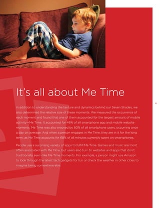 It’s all about Me Time
31

In addition to understanding the texture and dynamics behind our Seven Shades, we
also determined the relative size of these moments. We measured the occurrence of
each moment and found that one of them accounted for the largest amount of mobile
activity—Me Time. It accounted for 46% of all smartphone app and mobile website
moments. Me Time was also enjoyed by 60% of all smartphone users, occurring once
a day on average. And when a person engages in Me Time, they are in it for the long
term, as Me Time accounts for 68% of all minutes currently spent on smartphones.
People use a surprising variety of apps to fulfill Me Time. Games and music are most
often associated with Me Time, but users also turn to websites and apps that don’t
traditionally seem like Me Time moments. For example, a person might use Amazon
to look through the latest tech gadgets for fun or check the weather in other cities to
imagine being somewhere else.

 