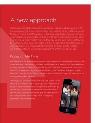A new approach
Mobile usage should not be looked at superficially—it’s part of a bigger picture. It fits
into a consumer’s life in many ways, whether he or she is on the go or at home, looking
to relax, or looking to get things done. At-home use, in particular, may seem counter to
what marketers have believed so far. But it is important to realize that when you catch
a person in a particular “mobile” moment, they may actually be at home, and they may
be multitasking while using their mobile phone at the same time. Advertisers need to
create campaigns and messaging that incorporate the bigger picture including
out-of-home and home use, taking into account the different reasons for use.

Focus on Me Time
Mobile usage is not one-dimensional. A surface view of the mobile landscape can hold
advertisers and brands back. We need to dig deeper and see that mobile engagement
is driven by seven underlying behavioral factors. Consumer moments are much more
rich and complex than they are simple and functional. The Seven Shades of Mobile
spectrum provides a rich platform for advertisers and brands to extract more value out
of consumer mobile behavior.
This study has unveiled what could very well be the key to
creating a successful mobile campaign, and hopefully will
result in more media dollars flowing over to mobile so the
opportunity to make real connections with consumers is
not missed. Effectively closing the gap between mobile
and the consumers can thereby result in bigger ad
spending in the mobile arena.

35

 