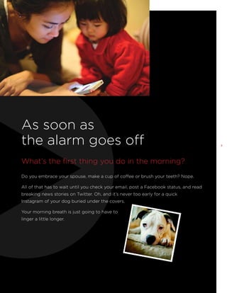As soon as
the alarm goes off
What’s the first thing you do in the morning?
Do you embrace your spouse, make a cup of coffee or brush your teeth? Nope.
All of that has to wait until you check your email, post a Facebook status, and read
breaking news stories on Twitter. Oh, and it’s never too early for a quick
Instagram of your dog buried under the covers.
Your morning breath is just going to have to
linger a little longer.

3

 