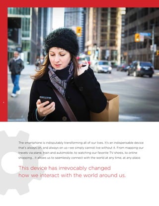 4

The smartphone is indisputably transforming all of our lives. It’s an indispensable device
that’s always on, and always on us—we simply cannot live without it. From mapping our
travels via plane, train and automobile, to watching our favorite TV shows, to online
shopping… it allows us to seamlessly connect with the world at any time, at any place.

This device has irrevocably changed
how we interact with the world around us.

 