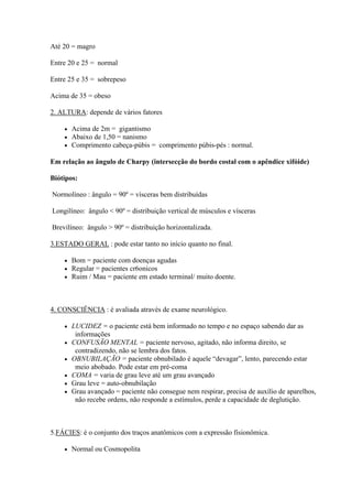 Até 20 = magro

Entre 20 e 25 = normal

Entre 25 e 35 = sobrepeso

Acima de 35 = obeso

2. ALTURA: depende de vários fatores

       Acima de 2m = gigantismo
       Abaixo de 1,50 = nanismo
       Comprimento cabeça-púbis = comprimento púbis-pés : normal.

Em relação ao ângulo de Charpy (intersecção do bordo costal com o apêndice xifóide)

Biótipos:

Normolíneo : ângulo = 90º = vísceras bem distribuídas

Longilíneo: ângulo < 90º = distribuição vertical de músculos e vísceras

Brevilíneo: ângulo > 90º = distribuição horizontalizada.

3.ESTADO GERAL : pode estar tanto no início quanto no final.

       Bom = paciente com doenças agudas
       Regular = pacientes cr6onicos
       Ruim / Mau = paciente em estado terminal/ muito doente.



4. CONSCIÊNCIA : é avaliada através de exame neurológico.

       LUCIDEZ = o paciente está bem informado no tempo e no espaço sabendo dar as
         informações
       CONFUSÃO MENTAL = paciente nervoso, agitado, não informa direito, se
         contradizendo, não se lembra dos fatos.
       OBNUBILAÇÃO = paciente obnubilado é aquele “devagar”, lento, parecendo estar
         meio abobado. Pode estar em pré-coma
       COMA = varia de grau leve até um grau avançado
       Grau leve = auto-obnubilação
       Grau avançado = paciente não consegue nem respirar, precisa de auxílio de aparelhos,
         não recebe ordens, não responde a estímulos, perde a capacidade de deglutição.



5.FÁCIES: é o conjunto dos traços anatômicos com a expressão fisionômica.

       Normal ou Cosmopolita
 