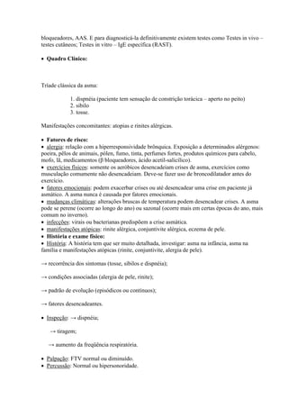 bloqueadores, AAS. E para diagnosticá-la definitivamente existem testes como Testes in vivo –
testes cutâneos; Testes in vitro – IgE específica (RAST).

 Quadro Clínico:



Tríade clássica da asma:

            1. dispnéia (paciente tem sensação de constrição torácica – aperto no peito)
            2. sibilo
            3. tosse.

Manifestações concomitantes: atopias e rinites alérgicas.

 Fatores de risco:
 alergia: relação com a hiperresponsividade brônquica. Exposição a determinados alérgenos:
poeira, pêlos de animais, pólen, fumo, tinta, perfumes fortes, produtos químicos para cabelo,
mofo, lã, medicamentos (β bloqueadores, ácido acetil-salicílico).
 exercícios físicos: somente os aeróbicos desencadeiam crises de asma, exercícios como
musculação comumente não desencadeiam. Deve-se fazer uso de broncodilatador antes do
exercício.
 fatores emocionais: podem exacerbar crises ou até desencadear uma crise em paciente já
asmático. A asma nunca é causada por fatores emocionais.
 mudanças climáticas: alterações bruscas de temperatura podem desencadear crises. A asma
pode se perene (ocorre ao longo do ano) ou sazonal (ocorre mais em certas épocas do ano, mais
comum no inverno).
 infecções: virais ou bacterianas predispõem a crise asmática.
 manifestações atópicas: rinite alérgica, conjuntivite alérgica, eczema de pele.
 História e exame físico:
 História: A história tem que ser muito detalhada, investigar: asma na infância, asma na
família e manifestações atópicas (rinite, conjuntivite, alergia de pele).

→ recorrência dos sintomas (tosse, sibilos e dispnéia);

→ condições associadas (alergia de pele, rinite);

→ padrão de evolução (episódicos ou contínuos);

→ fatores desencadeantes.

 Inspeção: → dispnéia;

   → tiragem;

   → aumento da freqüência respiratória.

 Palpação: FTV normal ou diminuído.
 Percussão: Normal ou hipersonoridade.
 