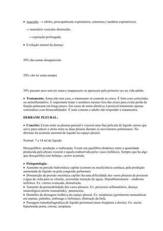  Ausculta: → sibilos, principalmente expiratórios, estertores ( também expiratórios);

 → murmúrio vesicular diminuído;

   → expiração prolongada.

 Evolução natural da doença:



50% das asmas desaparecem



20% vão ter asma sempre



30% passam anos sem ter asma e reaparecem ou aparecem pela primeira vez na vida adulta.

 Tratamento: Asma não tem cura, o tratamento só controla as crises. È feito com corticóides
ou antiinflamatório. È importante tratar o asmático mesmo fora das crises para evitar perda da
função pulmonar em longo prazo. Em casos de asma ultraleve é possível tratamento apenas
sintomático com broncodilatador. É mais comum o adulto não responder a tratamentos.

DERRAME PLEURAL:

 Conceito: Existe entre as pleuras parietal e visceral uma fina película de liquido seroso que
serve para reduzir o atrito entre as duas pleuras durante os movimentos pulmonares. No
derrame há acumulo anormal de liquido no espaço pleural.

Normal: 7 a 14 ml de liquido.

Desequilíbrio: produção x reabsorção. Existe um equilíbrio dinâmico entre a quantidade
produzida pela pleura visceral e aquela reabsorvida pelos vasos linfáticos. Sempre que ha algo
que desequilibre este balanço, ocorre acumulo.

 Fisiopatologia:
 Aumento na pressão hidrostática capilar (comum na insuficiência cardíaca, pela produção
aumentada de líquido ou pela congestão pulmonar).
 Diminuição da pressão oncóntica capilar (ha uma dificuldade dos vasos pleurais de puxarem
a água de volta para as vênulas, ocorrendo retenção de água). Hipoalbuminemia – síndrome
nefrótica. Ex: cirrose avançada, desnutrição.
 Aumento da permeabilidade dos vasos pleurais. Ex: processos inflamatórios, doença
imunológica (artrite reumatóide), pneumonia.
 Distúrbio da drenagem linfática do espaço pleural. Ex: neoplasias (geralmente metastáticas
em mamas, pulmões, estômago e linfomas), obstrução da linfa.
 Passagem transdiafragmática de liquido peritoneal (mais freqüente a direita). Ex: ascite,
hipertensão porta, cirrose, neoplasia.
 