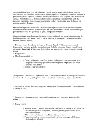 A pressão hidrostática forca o liquido para for a do vaso, e com a saída de água, aumenta a
concentração das albuminas plasmáticas, e diminui a pressão hidrostática. Com isso, aumenta a
pressão oncóntica, forçando a volta do liquido para dentro do vaso. Alguma parte do liquido e
drenado pelos linfáticos. A permeabilidade capilar normalmente não permite a saída das
proteínas plasmáticas para o espaço intersticial, e confere resistência a saída de líquido em
excesso para fora do vaso.

O aumento da pressão hidrostática e a diminuição da pressão oncóntica causam aumento do
liquido intersticial chamado de transudação. Sai água de dentro do vaso ou entra menos água
para dentro do vaso, e é quase que só água. Com poucas proteínas.

O aumento da permeabilidade capilar, em processos inflamatórios, causa extravasamento de
liquido e proteína para fora do vaso. A isto se dá nome de exsudação. Ha perda de proteína
também, alem de liquido.

 Causas: sempre descobrir a etiologia do derrame pleural. ICC (causa mais comum),
Pneumonia, Neoplasia (pulmão, mama, linfoma), Embolia pulmonar, Doença viral, Cirrose
com ascite, Doença GI, Colagenose, Tuberculose (no nosso meio é causa freqüente, 3º ou 4º
lugar).
 Diagnóstico:
 Manifestações clínicas:

            o Doença subjacente: identificar a causa subjacente do derrame pleural, pois
               sempre há uma doença por trás do derrame pleural. O paciente vai ter os
               sintomas desta doença.
            o Derrame propriamente dito:




*dor pleurítica (ventilatório – dependente bem localizada) em derrame de etiologia inflamatória
na maioria das vezes. Quando proveniente de neoplasia é uma dor de peso na área afetada.



* tosse seca (o volume de liquido empurra o parênquima, fechando brônquios, desencadeando
o reflexo da tosse)



* dispnéia (em edema exuberante ou em pacientes com reserva pulmonar comprometida
(DPOC)).

 Exame clínico:

            o Inspeção torácica: normal, abaulamento ou retração de tórax (em derrames com
               alta ou baixa pressão intrapleural), dimunuição da expansibilidade. Pode
               desviara a traquéia.
            o Palpação: frêmito toraco - vocal diminuído ou ausente.
            o Percussão: macicez ou submacicez (mais em base, menos percebido que a
               diminuição do frêmito)
 