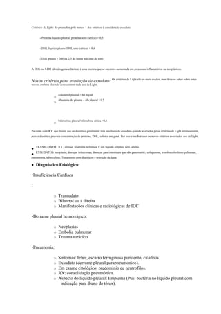 Critérios de Light: Se preencher pelo menos 1 dos critérios é considerado exsudato.


       - Proteína liquido pleural/ proteína soro (sérica)  0,5


       - DHL liquido pleura/ DHL soro (sérica)  0,6


       - DHL pleura  200 ou 2/3 do limite máximo do soro


A DHL ou LDH (desidrogenase láctica) é uma enzima que se encontra aumentada em processos inflamatórios ou neoplásicos.



Novos critérios para avaliação de exsudato: Os critérios de Light são os mais usados, mas deve-se saber sobre estes
novos, embora eles não acrescentem nada aos de Light.


                       colesterol pleural  60 mg/dl
                   o
                     albumina do plasma – alb pleural 1,2
                   o




                       bilirrubina pleural/bilirrubina sérica 0,6
                   o

Paciente com ICC que fazem uso de diurético geralmente tem resultado de exsudato quando avaliados pelos critérios de Light erroneamente,
pois o diurético provoca concentração de proteína, DHL, solutos em geral. Por isso e melhor usar os novos critérios associados aos de Light.


    TRANSUDATO : ICC, cirrose, síndrome nefrótica. É um líquido simples, sem células

    EXSUDATOS: neoplasia, doenças infecciosas, doenças gastrintestinais que não pancreatite, colagenose, tromboembolismo pulmonar,

pneumonia, tuberculose. Tratamento com diuréticos e restrição de água.

 Diagnóstico Etiológico:

•Insuficiência Cardíaca

:

                   o   Transudato
                   o   Bilateral ou à direita
                   o   Manifestações clínicas e radiológicas de ICC

•Derrame pleural hemorrágico:

                   o   Neoplasias
                   o   Embolia pulmonar
                   o   Trauma torácico

•Pneumonia:

                   o   Sintomas: febre, escarro ferruginosa purulento, calafrios.
                   o   Exsudato (derrame pleural parapneumonico).
                   o   Em exame citológico: predomínio de neutrofilos.
                   o   RX: consolidação pneumônica.
                   o   Aspecto do líquido pleural: Empiema (Pus/ bactéria no líquido pleural com
                        indicação para dreno de tórax).
 