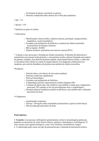 o   Em biopsia de pleura, encontram-se germes.
              o   Derrame complicado (altas chances de evoluir para empiema):

* pH  7.0

* glicose  4.0

* bactérias no gram ou cultura

• Tuberculose:

              o Manifestações clínicas (febre, sudorese noturna, prostração, emagrecimento,
                 inapetência, escarro hemóptico).
              o Exsudato com predomínio de linfócitos e ausência de células mesoteliais
                 (característico de doenças crônicas).
              o BK no liquido : RARO
              o Biopsia de pleura: granuloma com necrose caseosa (85%).

* A pleura e uma serosa que e formada por células mesoteliais. O derrame da tuberculose é
característico por possuir muita proteína, e esta proteína recobre a pleura formando uma espécie
de gelatina, carapaça. Esta película protetora impede a descamação dessas células, e então não
se encontram estas células no exame do liquido pleural. Faz diagnostico diferencial com
neoplasia, pois nela há abundância de proteína mas também de células mesoteliais.

•Neoplasia:

              o Paciente idoso, com fatores de risco para neoplasia.
              o Derrame recidivante rapidamente.
              o Pode ser hemorrágico.
              o Exsudato com predomínio de linfócitos.
              o Citopatológico positivo (para procurar células malignas) 60%
              o A biopsia de pleura não e tão confiável, mas também e usada, pois o diagnostico
                 passa para 70% quando se faz este procedimento mais o citopatológico.
              o derrames pleurais neoplásicos podem ter pH baixo, mas também não e indicação
                 para dreno de tórax.

• Colagenoses:

              o   manifestações sistêmicas
              o   Glicose  60 mg/dl: artrite reumatóide (característico a glicose muito baixa).
              o   Não há indicação para dreno de tórax.



PNEUMONIA

 Conceito: é um processo inflamatório predominante exclusivo do parênquima pulmonar,
podendo ser decorrente de vários fatores (físicos, químicos, imunológicos ou biológicos). O
mais comum é por agentes biológicos, como vírus, bactérias, micobactérias, fungos.
 A radioterapia pode causar um tipo de pneumonia que é chamada de pneumonia actínica.
 