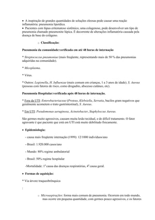  A inspiração de grandes quantidades de soluções oleosas pode causar uma reação
inflamatória: pneumonia lipoídica.
 Pacientes com lúpus eritematoso sistêmico, uma colagenose, pode desenvolver um tipo de
pneumonia chamado pneumonite lúpica. É decorrente de alterações inflamatória causada pela
doença de base do colágeno.

              o   Classificação:

Pneumonia da comunidade:verificada em até 48 horas de internação

* Streptococcus pneumoniae (mais freqüente, representando mais de 50 % das pneumonias
adquiridas na comunidade).

* Micoplasma.

* Vírus.

* Outros: Legionella, H. Influenzae (mais comum em crianças, 1 a 3 anos de idade). S. Aureus
(pessoas com fatores de risco, como drogadito, abscesso cutâneo, etc).

Pneumonia Hospitalar:verificada após 48 horas de internação.

* Fora da UTI: Enterobacteriaceae (Proteus, Klebsiella, Serratia, bacilos gram negativos que
geralmente acometem o trato gastrintestinal), S. Aureus.

* Em UTI: Pseudomonas aeruginosa, Acinetobacter, Staphyloccus Aureus.

São germes muito agressivos, causam muita lesão tecidual, e de difícil tratamento. O fator
agravante é que paciente que está em UTI está muito debilitado fisicamente.

 Epidemiologia:

    - causa mais freqüente internação (1999): 12/1000 indivíduos/ano

    - Brasil: 1.920.000 casos/ano

    - Mundo: 80% regime ambulatorial

    - Brasil: 50% regime hospitalar

    -Mortalidade: 1a causa das doenças respiratórias, 4a causa geral.

 Formas de aquisição:

* Via árvore traqueobrônquica

:

              o   Microaspirações: forma mais comum de pneumonia. Ocorrem em todo mundo,
                   mas ocorre em pequena quantidade, com germes pouco agressivos, e os fatores
 