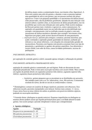 de defesa atuam contra a contaminação (tosse, movimento ciliar, fagocitose). A
               flora oral contém uma série de germes, e durante o sono as pessoas aspiram
               uma quantidade de saliva com germes, que em pessoas normais são pouco
               agressivos. Como é em pequena quantidade e os mecanismos de defesa (tosse)
               estão preservados, não há problemas geralmente. Quando há uma infecção viral
               anterior (altera o epitélio ciliar, os mecanismos de defesa prejudicados), isso irá
               possibilitar que ocorra uma infecção por outro germe. Pode ocorrer mudança
               da flora por germes mais virulentos e agressivos, como o pneumococo. Se
               aspirados em quantidade maior em um indivíduo que já está debilitado (por
               exemplo: com pneumonia viral ou resfriado comum ou gripe) e com seus
               mecanismos de defesa mecânicos alterados (por exemplo: movimento ciliar,
               fagocitose por gripe), pode ocorrer desenvolvimento de uma pneumonia.
            o Aspiração maciça: paciente pós-cirúrgico, comatoso, paciente alcoolista, que
               acaba vomitando e aspirando grande quantidade de material, acabando por
               infectar as vias aéreas inferiores, e em situações de coma/períodos grandes de
               inconsciência. Pacientes com higiene oral precária costumam fazer este tipo de
               pneumonia, e geralmente os agentes são germes anaeróbios. Isso determina o
               escarro fétido, com odor de fezes, causa cavidades pulmonares, necrose do
               parênquima.

PNEUMONITE ASPIRATIVA:

por aspiração de conteúdo gástrico estéril, causando apenas irritação e inflamação do pulmão.

PNEUMONITE ASPIRATIVA PROPRIAMENTE DITA:

aspiração de conteúdo gástrico contaminado, por má higiene. Pode ser decorrente de uma
deglutição prejudicada. Pode evoluir para escavação necrótica com escarro fétido. Mais comum
em regiões de pulmão direito em segmentos posterior lobo inferior, segmento superior lobo
inferior, segmentos basais posteriores lobo inferior

            o   Inalatória: germes pequenos que se encontram no ar distribuídos em aerossóis.
                 São inalados junto com o ar. Ex: tuberculose, vírus, Micoplasma. Comumente
                 resultam de surtos, devido ao uso de ar condicionados e saunas.

* Hematogênica: comum em usuários de drogas injetáveis, pacientes com abscessos, foco
infeccioso na pele, pacientes manipulados com intracat. Germes mais comuns : S. Aureu..
Causa vários focos no terço inferior de ambos os pulmões com possíveis êmbolos sépticos,
podendo ter escavações necróticas.

* Extensão direta: (diafragma ou parede torácica). Pequenas imperfeições no diafragma ou
traumas diretos podem causar que líquido peritoneal passe para a cavidade pleural levando
germes. Isso ocorre porque a pressão intrapleural é menor que a intraperitoneal.

 Agentes etiológicos:
Agente                      Variação
Streptococcus pneumoniae    6 - 43
Micoplasma pneumoniae       1 - 33
Clostridium pneumoniae      1 - 25
 