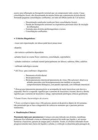 ocorre uma inflamação no bronquíolo terminal que vai comprometer todo o ácino. Causa
consolidações focais, não disseminando da mesma forma que a pneumonia alvéolo-ductal,
formando pequenas consolidações confluentes, em todo um lóbulo (união de 3 a5 ácinos).

             o Disseminação canalicular (acaba por fazer consolidações focais).
             o Parede dos bronquíolos terminais ou respiratórios proximais (foco de iniciação
                da inflamação).
             o Extensão para alvéolos peribronquiolares e ácinos.
             o Consolidações confluentes.



 Critérios Diagnósticos:

- tosse com expectoração, em idosos pode haver pouca tosse

-dispnéia

- dor torácica ventilatório dependente

-achados focais no exame físico: estertores, consolidação, soprotubário.

- achados sistêmicos: confusão mental (principalmente em idosos), sudorese, febre, calafrios

- infiltrado radiológico recente

* RX Tórax: para confirmar o diagnostico.

             o   Pneumonia alvéolo-ductal.
             o   Broncopneumonia
             o   Broncopneumonia intersticial (pneumonia do vírus e Micoplasma): observa-se
                  achados parecidos com broncopneumonia mas também se encontra
                  comprometimento brônquico, com parede espessada, com infiltrado intersticial.

* Hemograma (pneumonia pneumocócica se acompanha de muita leucocitose com desvio a
esquerda). Desvio a esquerda: significa que o aumento de leucócitos e recente; desvio a direita:
significa que o aumento de leucócitos e antigo, representando patologias crônicas geralmente.

* Exame Gram e bacteriológico de escarro

* Testes sorológicos (para vírus e Micoplasma, porem só da positivo depois de 4-6 semanas,
não permitindo que se faca o diagnostico de certeza no momento que o paciente procura
tratamento).

 Manifestações Clínicas:

Pneumonia típica por pneumococo: Começa com uma infecção nos alvéolos, membrana
pulmonar fica inflamada e torna-se altamente permeável de modo que liquido e, até mesmo
hemácias e leucócitos, passem do sangue para o alvéolos. Assim, os alvéolos infectados ficam
progressivamente mais cheios de líquidos e células, e a infecção se dissemina pela passagem de
 