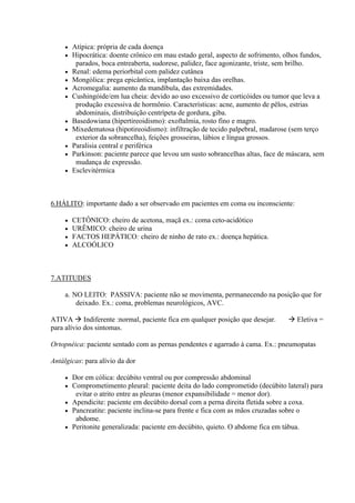    Atípica: própria de cada doença
        Hipocrática: doente crônico em mau estado geral, aspecto de sofrimento, olhos fundos,
          parados, boca entreaberta, sudorese, palidez, face agonizante, triste, sem brilho.
        Renal: edema periorbital com palidez cutânea
        Mongólica: prega epicântica, implantação baixa das orelhas.
        Acromegalia: aumento da mandíbula, das extremidades.
        Cushingóide/em lua cheia: devido ao uso excessivo de corticóides ou tumor que leva a
          produção excessiva de hormônio. Características: acne, aumento de pêlos, estrias
          abdominais, distribuição centrípeta de gordura, giba.
        Basedowiana (hipertireoidismo): exoftalmia, rosto fino e magro.
        Mixedematosa (hipotireoidismo): infiltração de tecido palpebral, madarose (sem terço
          exterior da sobrancelha), feições grosseiras, lábios e língua grossos.
        Paralisia central e periférica
        Parkinson: paciente parece que levou um susto sobrancelhas altas, face de máscara, sem
          mudança de expressão.
        Esclevitérmica



6.HÁLITO: importante dado a ser observado em pacientes em coma ou inconsciente:

        CETÔNICO: cheiro de acetona, maçã ex.: coma ceto-acidótico
        URÊMICO: cheiro de urina
        FACTOS HEPÁTICO: cheiro de ninho de rato ex.: doença hepática.
        ALCOÓLICO



7.ATITUDES

     a. NO LEITO: PASSIVA: paciente não se movimenta, permanecendo na posição que for
         deixado. Ex.: coma, problemas neurológicos, AVC.

ATIVA  Indiferente :normal, paciente fica em qualquer posição que desejar.        Eletiva =
para alívio dos sintomas.

Ortopnéica: paciente sentado com as pernas pendentes e agarrado à cama. Ex.: pneumopatas

Antálgicas: para alívio da dor

      Dor em cólica: decúbito ventral ou por compressão abdominal
      Comprometimento pleural: paciente deita do lado comprometido (decúbito lateral) para
        evitar o atrito entre as pleuras (menor expansibilidade = menor dor).
      Apendicite: paciente em decúbito dorsal com a perna direita fletida sobre a coxa.
      Pancreatite: paciente inclina-se para frente e fica com as mãos cruzadas sobre o
        abdome.
      Peritonite generalizada: paciente em decúbito, quieto. O abdome fica em tábua.
 