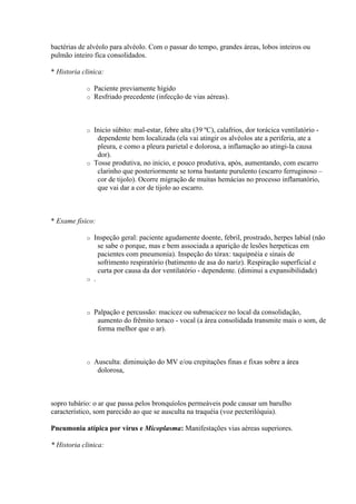bactérias de alvéolo para alvéolo. Com o passar do tempo, grandes áreas, lobos inteiros ou
pulmão inteiro fica consolidados.

* Historia clinica:

            o   Paciente previamente hígido
            o   Resfriado precedente (infecção de vias aéreas).



            o Inicio súbito: mal-estar, febre alta (39 ºC), calafrios, dor torácica ventilatório -
               dependente bem localizada (ela vai atingir os alvéolos ate a periferia, ate a
               pleura, e como a pleura parietal e dolorosa, a inflamação ao atingi-la causa
               dor).
            o Tosse produtiva, no inicio, e pouco produtiva, após, aumentando, com escarro
               clarinho que posteriormente se torna bastante purulento (escarro ferruginoso –
               cor de tijolo). Ocorre migração de muitas hemácias no processo inflamatório,
               que vai dar a cor de tijolo ao escarro.



* Exame físico:

            o Inspeção geral: paciente agudamente doente, febril, prostrado, herpes labial (não
                se sabe o porque, mas e bem associada a aparição de lesões herpeticas em
                pacientes com pneumonia). Inspeção do tórax: taquipnéia e sinais de
                sofrimento respiratório (batimento de asa do nariz). Respiração superficial e
                curta por causa da dor ventilatório - dependente. (diminui a expansibilidade)
            o .




            o   Palpação e percussão: macicez ou submacicez no local da consolidação,
                 aumento do frêmito toraco - vocal (a área consolidada transmite mais o som, de
                 forma melhor que o ar).



            o   Ausculta: diminuição do MV e/ou crepitações finas e fixas sobre a área
                 dolorosa,



sopro tubário: o ar que passa pelos bronquíolos permeáveis pode causar um barulho
característico, som parecido ao que se ausculta na traquéia (voz pecterilóquia).

Pneumonia atípica por vírus e Micoplasma: Manifestações vias aéreas superiores.

* Historia clinica:
 