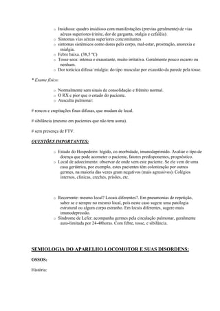 o   Insidiosa: quadro insidioso com manifestações (previas geralmente) de vias
                 aéreas superiores (rinite, dor de garganta, otalgia e cefaléia).
            o   Sintomas vias aéreas superiores concomitantes
            o   sintomas sistêmicos como dores pelo corpo, mal-estar, prostração, anorexia e
                 mialgia.
            o   Febre baixa. (38,5 ºC)
            o   Tosse seca: intensa e exaustante, muito irritativa. Geralmente pouco escarro ou
                 nenhum.
            o   Dor torácica difusa/ mialgia: do tipo muscular por exaustão da parede pela tosse.

* Exame físico:

            o   Normalmente sem sinais de consolidação e frêmito normal.
            o   O RX e pior que o estado do paciente.
            o   Ausculta pulmonar:

# roncos e crepitações finas difusas, que mudam de local.

# sibilância (mesmo em pacientes que não tem asma).

# sem presença de FTV.

QUESTÕES IMPORTANTES:

            o Estado do Hospedeiro: hígido, co-morbidade, imunodeprimido. Avaliar o tipo de
               doença que pode acometer o paciente, fatores predisponentes, prognóstico.
            o Local de adoecimento: observar de onde vem este paciente. Se ele vem de uma
               casa geriátrica, por exemplo, estes pacientes têm colonização por outros
               germes, na maioria das vezes gram negativos (mais agressivos). Colégios
               internos, clinicas, creches, prisões, etc.



            o Recorrente: mesmo local? Locais diferentes?. Em pneumonias de repetição,
               saber se e sempre no mesmo local, pois neste caso sugere uma patologia
               estrutural ou algum corpo estranho. Em locais diferentes, sugere mais
               imunodepressão.
            o Síndrome de Lefer: acompanha germes pela circulação pulmonar, geralmente
               auto-limitada por 24-48horas. Com febre, tosse, e sibilância.




SEMIOLOGIA DO APARELHO LOCOMOTOR E SUAS DISORDENS:

OSSOS:

História:
 