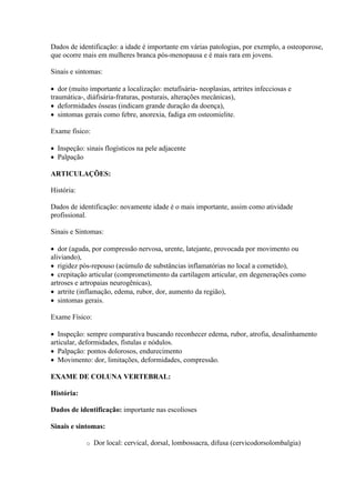 Dados de identificação: a idade é importante em várias patologias, por exemplo, a osteoporose,
que ocorre mais em mulheres branca pós-menopausa e é mais rara em jovens.

Sinais e sintomas:

 dor (muito importante a localização: metafisária- neoplasias, artrites infecciosas e
traumática-, diáfisária-fraturas, posturais, alterações mecânicas),
 deformidades ósseas (indicam grande duração da doença),
 sintomas gerais como febre, anorexia, fadiga em osteomielite.

Exame físico:

 Inspeção: sinais flogísticos na pele adjacente
 Palpação

ARTICULAÇÕES:

História:

Dados de identificação: novamente idade é o mais importante, assim como atividade
profissional.

Sinais e Sintomas:

 dor (aguda, por compressão nervosa, urente, latejante, provocada por movimento ou
aliviando),
 rigidez pós-repouso (acúmulo de substâncias inflamatórias no local a cometido),
 crepitação articular (comprometimento da cartilagem articular, em degenerações como
artroses e artropaias neurogênicas),
 artrite (inflamação, edema, rubor, dor, aumento da região),
 sintomas gerais.

Exame Físico:

 Inspeção: sempre comparativa buscando reconhecer edema, rubor, atrofia, desalinhamento
articular, deformidades, fístulas e nódulos.
 Palpação: pontos dolorosos, endurecimento
 Movimento: dor, limitações, deformidades, compressão.

EXAME DE COLUNA VERTEBRAL:

História:

Dados de identificação: importante nas escolioses

Sinais e sintomas:

            o   Dor local: cervical, dorsal, lombossacra, difusa (cervicodorsolombalgia)
 